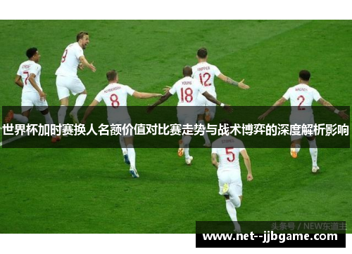 世界杯加时赛换人名额价值对比赛走势与战术博弈的深度解析影响