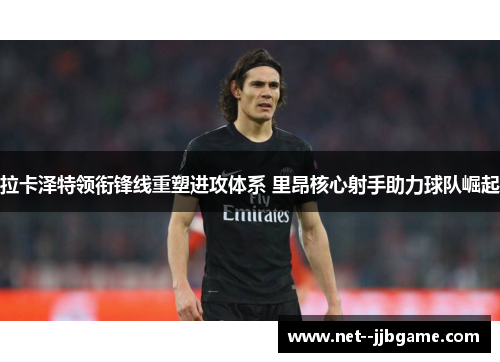 拉卡泽特领衔锋线重塑进攻体系 里昂核心射手助力球队崛起 拉卡泽特领衔锋线重塑进攻体系 里昂核心射手助力球队崛起